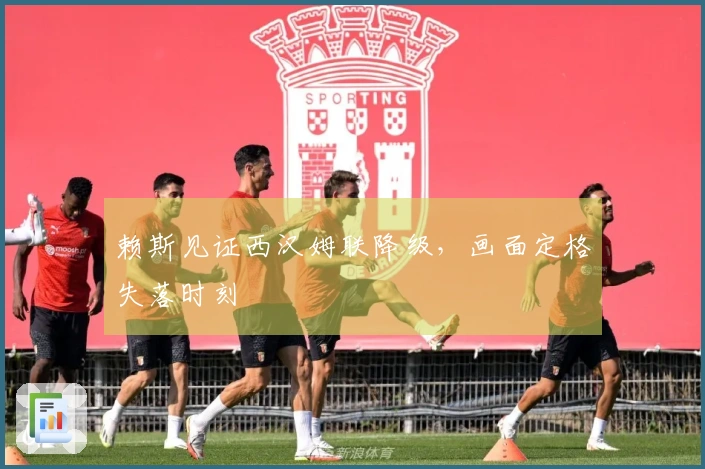 赖斯见证西汉姆联降级，画面定格失落时刻