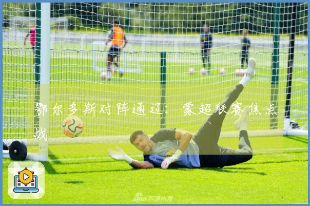 鄂尔多斯对阵通辽：蒙超联赛焦点战