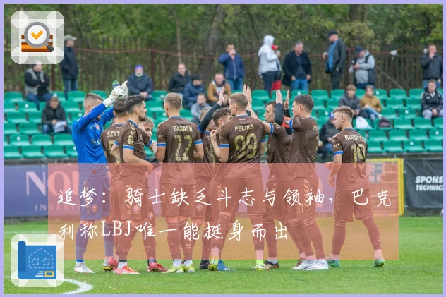 追梦：骑士缺乏斗志与领袖，巴克利称LBJ唯一能挺身而出