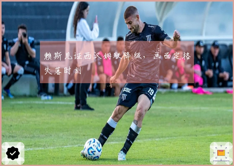 赖斯见证西汉姆联降级,画面定格失落时刻