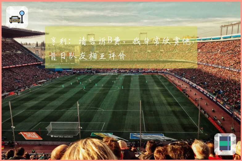 亨利：请告诉B费，我非常欣赏他，昔日队友相互评价